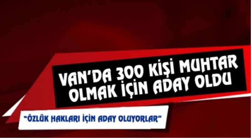 Van’daki Muhtar Adaylarının Sayısı 300